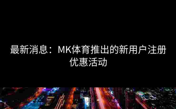 最新消息：MK体育推出的新用户注册优惠活动