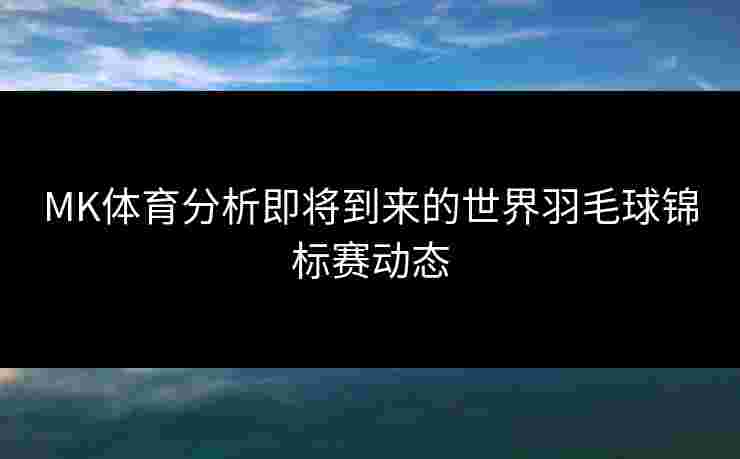 MK体育分析即将到来的世界羽毛球锦标赛动态