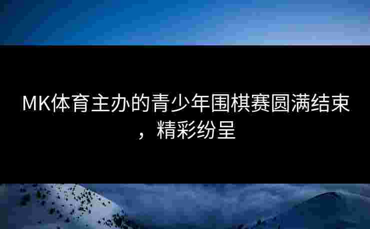MK体育主办的青少年围棋赛圆满结束，精彩纷呈