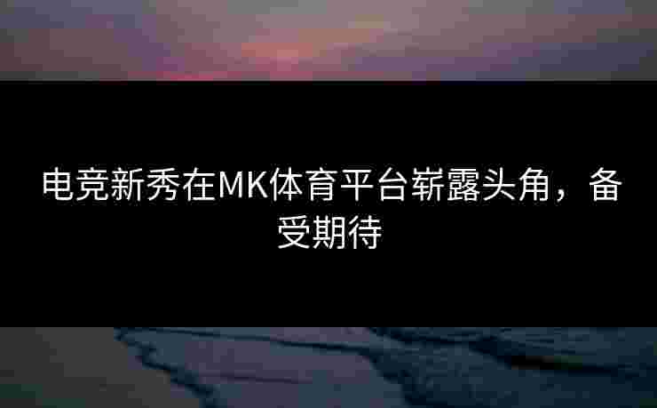 电竞新秀在MK体育平台崭露头角，备受期待